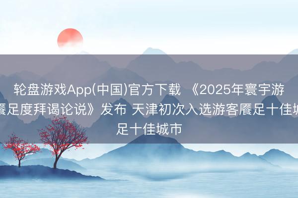 轮盘游戏App(中国)官方下载 《2025年寰宇游客餍足度拜谒论说》发布 天津初次入选游客餍足十佳城市