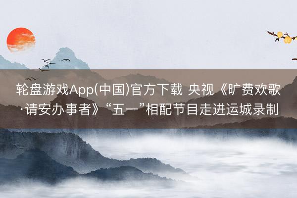 轮盘游戏App(中国)官方下载 央视《旷费欢歌·请安办事者》“五一”相配节目走进运城录制