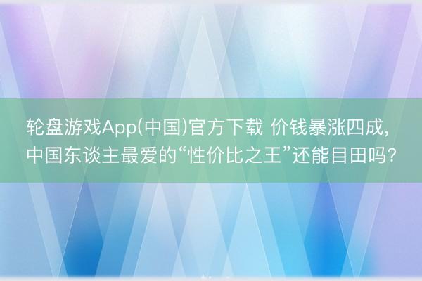 轮盘游戏App(中国)官方下载 价钱暴涨四成, 中国东谈主最爱的“性价比之王”还能目田吗?