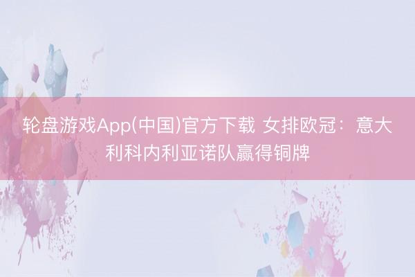 轮盘游戏App(中国)官方下载 女排欧冠：意大利科内利亚诺队赢得铜牌