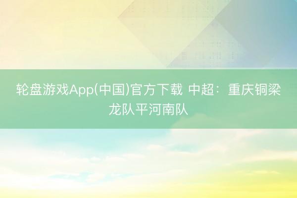 轮盘游戏App(中国)官方下载 中超：重庆铜梁龙队平河南队