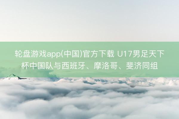 轮盘游戏app(中国)官方下载 U17男足天下杯中国队与西班牙、摩洛哥、斐济同组