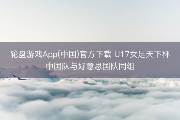 轮盘游戏App(中国)官方下载 U17女足天下杯中国队与好意思国队同组