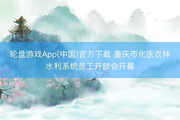 轮盘游戏App(中国)官方下载 重庆市化医农林水利系统员工开放会开幕