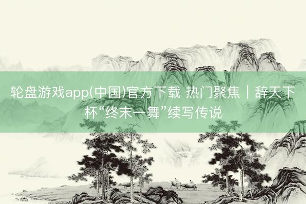 轮盘游戏app(中国)官方下载 热门聚焦｜辞天下杯“终末一舞”续写传说