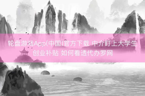 轮盘游戏App(中国)官方下载 中介盯上大学生创业补贴 如何看透代办罗网