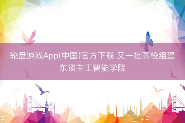 轮盘游戏App(中国)官方下载 又一批高校组建东谈主工智能学院