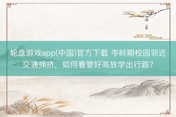 轮盘游戏app(中国)官方下载 岑岭期校园邻近交通拥挤，如何看管好高放学出行路？