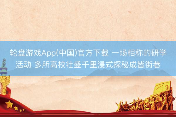 轮盘游戏App(中国)官方下载 一场相称的研学活动 多所高校壮盛千里浸式探秘成皆街巷