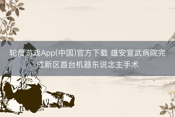 轮盘游戏App(中国)官方下载 雄安宣武病院完成新区首台机器东说念主手术