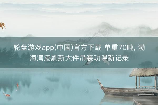 轮盘游戏app(中国)官方下载 单重70吨, 渤海湾港刷新大件吊装功课新记录