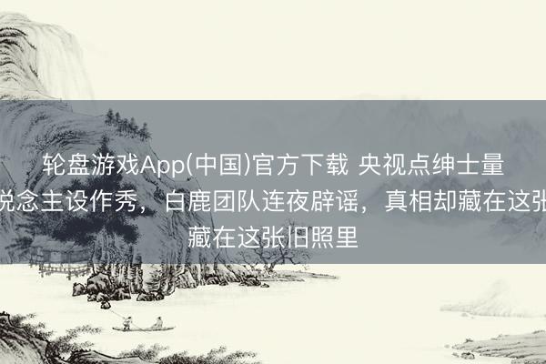 轮盘游戏App(中国)官方下载 央视点绅士量明星东说念主设作秀，白鹿团队连夜辟谣，真相却藏在这张旧照里