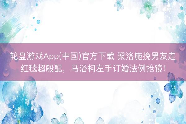 轮盘游戏App(中国)官方下载 梁洛施挽男友走红毯超般配，马浴柯左手订婚法例抢镜！