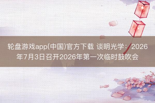 轮盘游戏app(中国)官方下载 谈明光学：2026年7月3日召开2026年第一次临时鼓吹会