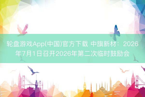 轮盘游戏App(中国)官方下载 中旗新材：2026年7月1日召开2026年第二次临时鼓励会
