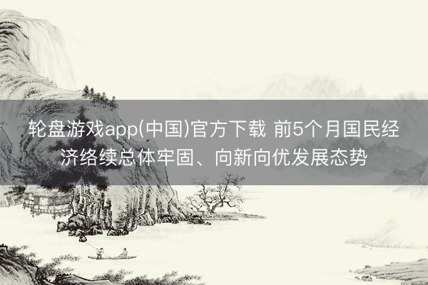 轮盘游戏app(中国)官方下载 前5个月国民经济络续总体牢固、向新向优发展态势