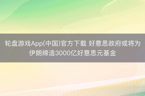 轮盘游戏App(中国)官方下载 好意思政府或将为伊朗缔造3000亿好意思元基金