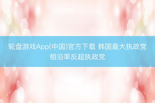 轮盘游戏App(中国)官方下载 韩国最大执政党相沿率反超执政党