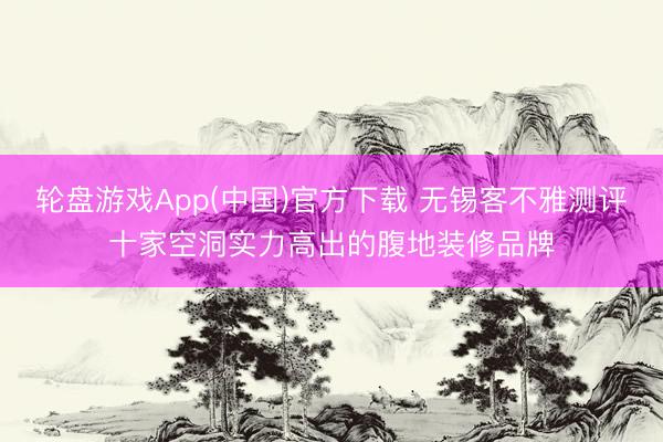 轮盘游戏App(中国)官方下载 无锡客不雅测评十家空洞实力高出的腹地装修品牌