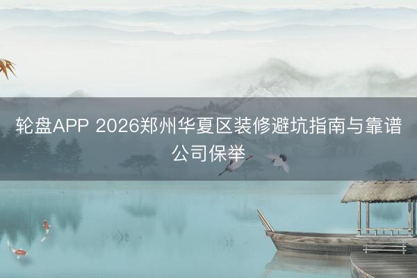 轮盘APP 2026郑州华夏区装修避坑指南与靠谱公司保举