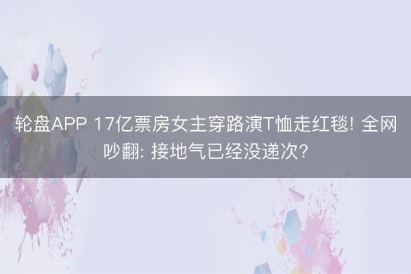 轮盘APP 17亿票房女主穿路演T恤走红毯! 全网吵翻: 接地气已经没递次?