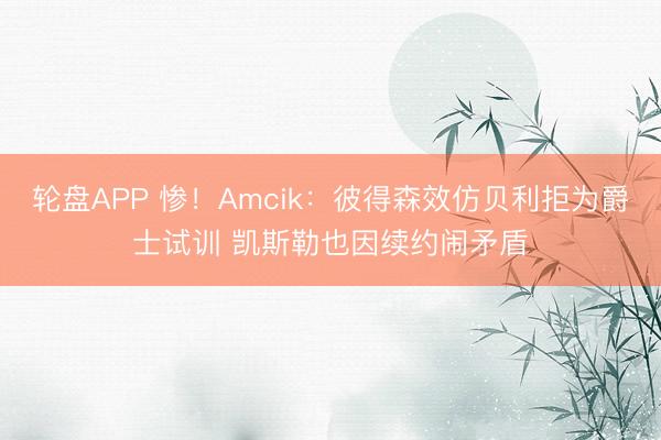 轮盘APP 惨！Amcik：彼得森效仿贝利拒为爵士试训 凯斯勒也因续约闹矛盾
