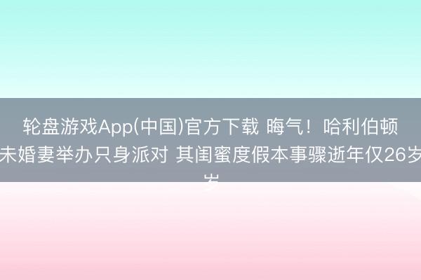 轮盘游戏App(中国)官方下载 晦气！哈利伯顿未婚妻举办只身派对 其闺蜜度假本事骤逝年仅26岁