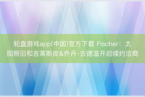 轮盘游戏app(中国)官方下载 Fischer：太阳照旧和吉莱斯皮&乔丹·古德温开启续约洽商