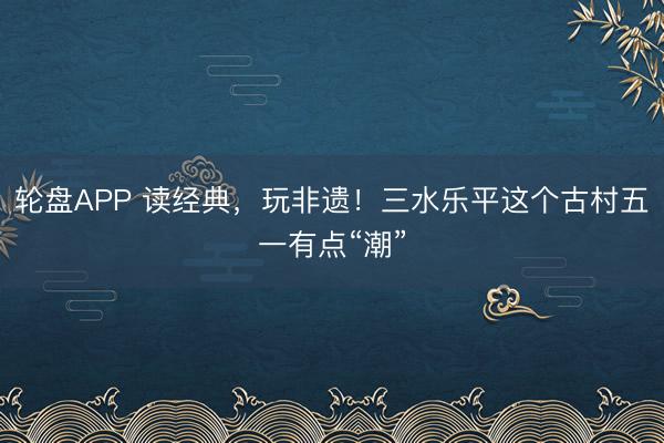 轮盘APP 读经典，玩非遗！三水乐平这个古村五一有点“潮”