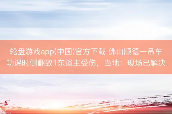 轮盘游戏app(中国)官方下载 佛山顺德一吊车功课时侧翻致1东谈主受伤，当地：现场已解决
