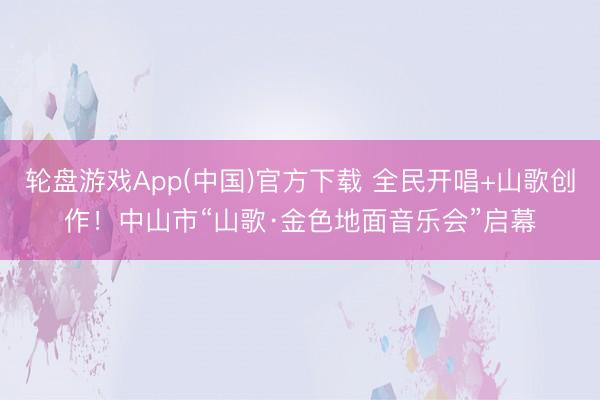 轮盘游戏App(中国)官方下载 全民开唱+山歌创作！中山市“山歌·金色地面音乐会”启幕