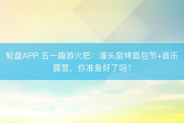 轮盘APP 五一趣游火把：濠头窑烤面包节+音乐露营，你准备好了吗？
