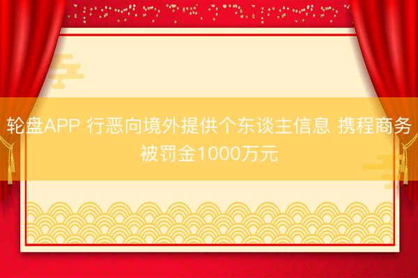 轮盘APP 行恶向境外提供个东谈主信息 携程商务被罚金1000万元