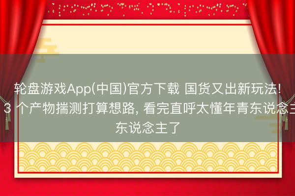 轮盘游戏App(中国)官方下载 国货又出新玩法! 这 3 个产物揣测打算想路， 看完直呼太懂年青东说念主了