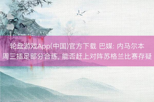 轮盘游戏App(中国)官方下载 巴媒: 内马尔本周三插足部分合练， 能否赶上对阵苏格兰比赛存疑