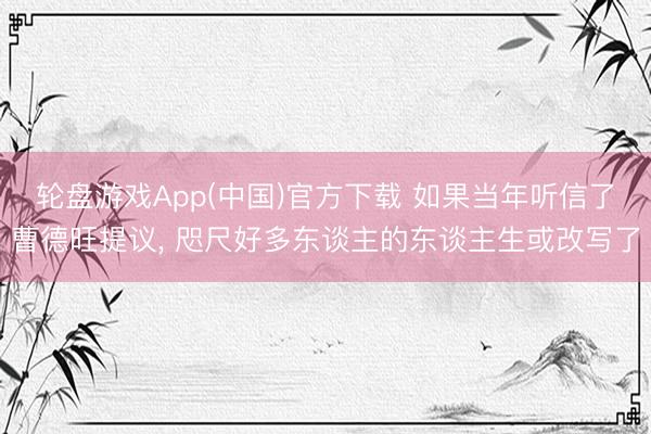 轮盘游戏App(中国)官方下载 如果当年听信了曹德旺提议， 咫尺好多东谈主的东谈主生或改写了