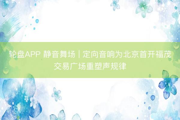轮盘APP 静音舞场 | 定向音响为北京首开福茂交易广场重塑声规律