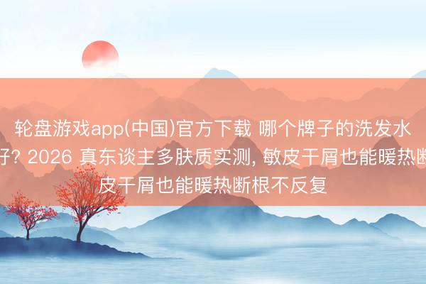 轮盘游戏app(中国)官方下载 哪个牌子的洗发水去屑后果好? 2026 真东谈主多肤质实测， 敏皮干屑也能暖热断根不反复