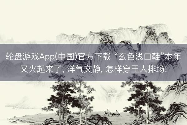 轮盘游戏App(中国)官方下载 “玄色浅口鞋”本年又火起来了， 洋气文静， 怎样穿王人排场!
