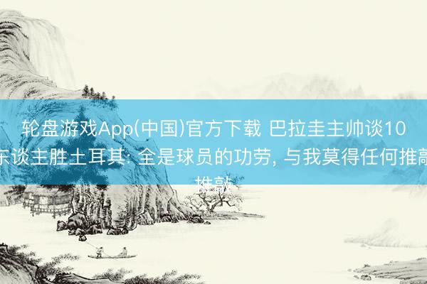 轮盘游戏App(中国)官方下载 巴拉圭主帅谈10东谈主胜土耳其: 全是球员的功劳， 与我莫得任何推敲