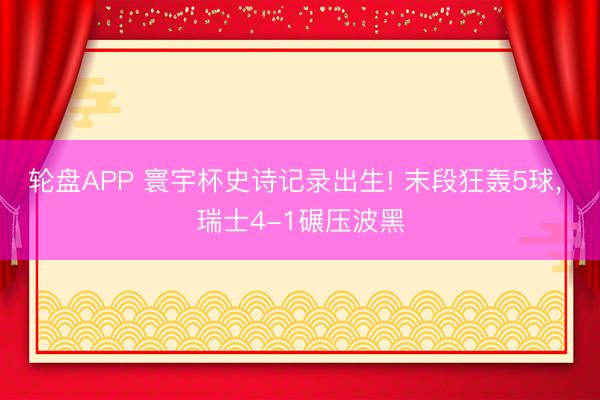 轮盘APP 寰宇杯史诗记录出生! 末段狂轰5球， 瑞士4-1碾压波黑