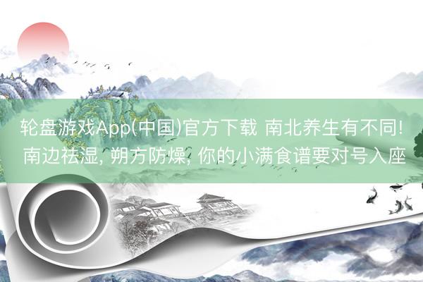 轮盘游戏App(中国)官方下载 南北养生有不同! 南边祛湿, 朔方防燥, 你的小满食谱要对号入座