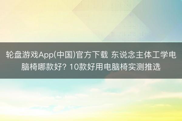 轮盘游戏App(中国)官方下载 东说念主体工学电脑椅哪款好? 10款好用电脑椅实测推选