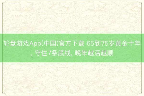 轮盘游戏App(中国)官方下载 65到75岁黄金十年, 守住7条底线, 晚年越活越顺